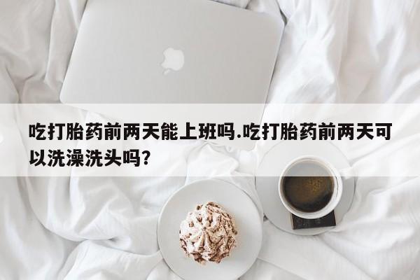 打胎药微信联系方式，吃打胎药前两天能上班吗.吃打胎药前两天可以洗澡洗头吗？