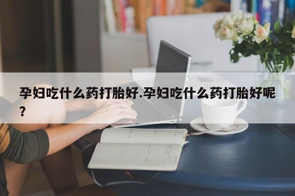 打胎药微信联系方式，孕妇吃什么药打胎好.孕妇吃什么药打胎好呢？