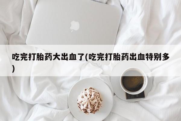 打胎药微信联系方式，吃完打胎药大出血了(吃完打胎药出血特别多)