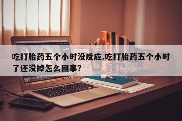 打胎药微信联系方式，吃打胎药五个小时没反应.吃打胎药五个小时了还没掉怎么回事？