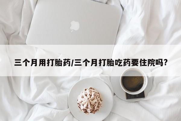 打胎药微信联系方式，三个月用打胎药/三个月打胎吃药要住院吗?