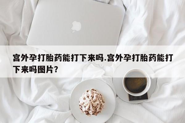 打胎药微信联系方式，宫外孕打胎药能打下来吗.宫外孕打胎药能打下来吗图片？