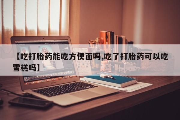 打胎药微信联系方式，【吃打胎药能吃方便面吗,吃了打胎药可以吃雪糕吗】
