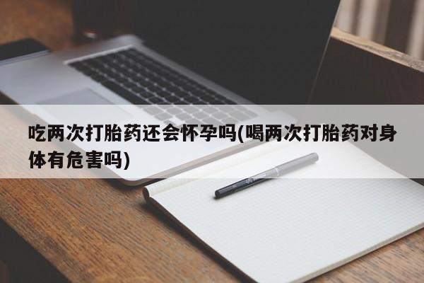 打胎药微信联系方式，吃两次打胎药还会怀孕吗(喝两次打胎药对身体有危害吗)