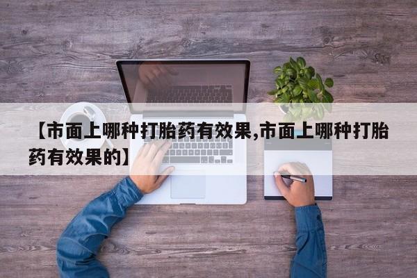 打胎药微信联系方式，【市面上哪种打胎药有效果,市面上哪种打胎药有效果的】