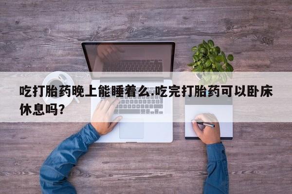 打胎药微信联系方式，吃打胎药晚上能睡着么.吃完打胎药可以卧床休息吗？