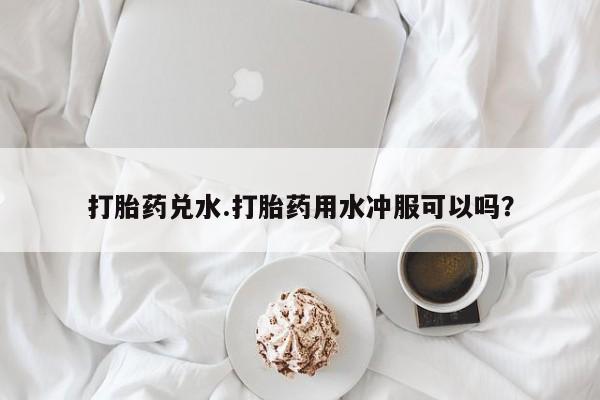打胎药微信联系方式，打胎药兑水.打胎药用水冲服可以吗？
