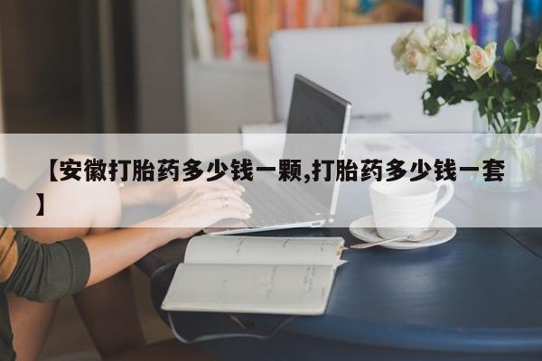 打胎药微信联系方式，【安徽打胎药多少钱一颗,打胎药多少钱一套】