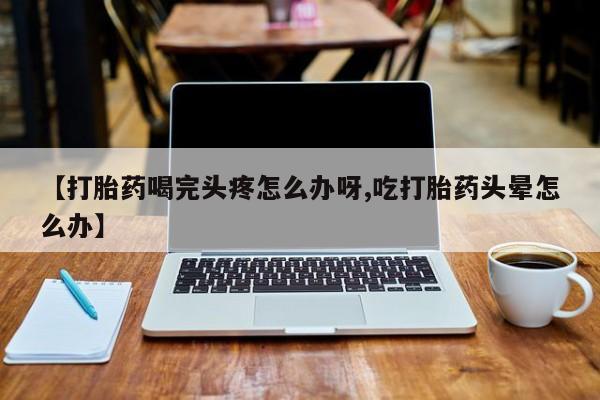 打胎药微信联系方式，【打胎药喝完头疼怎么办呀,吃打胎药头晕怎么办】