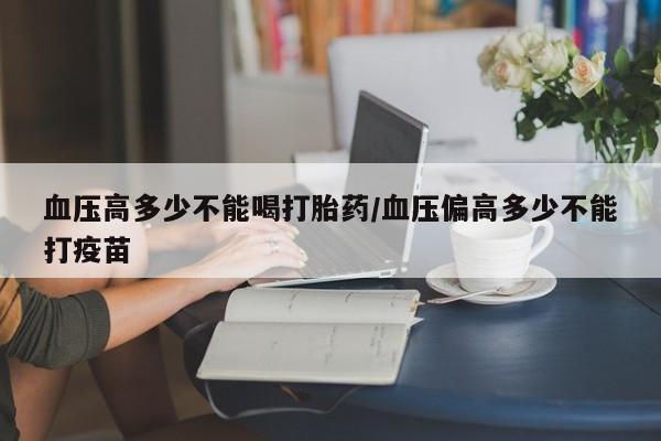 打胎药微信联系方式，血压高多少不能喝打胎药/血压偏高多少不能打疫苗