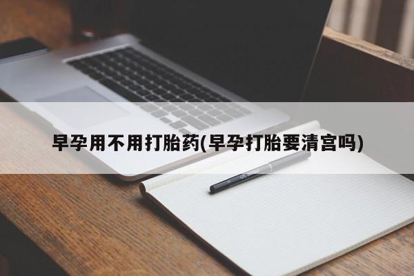 打胎药微信联系方式，早孕用不用打胎药(早孕打胎要清宫吗)
