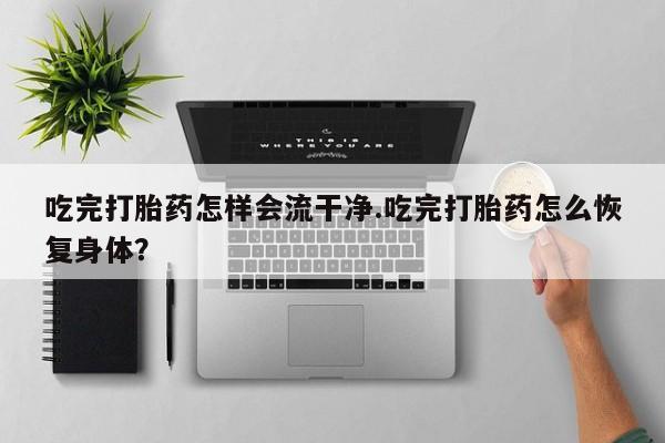 打胎药微信联系方式，吃完打胎药怎样会流干净.吃完打胎药怎么恢复身体？