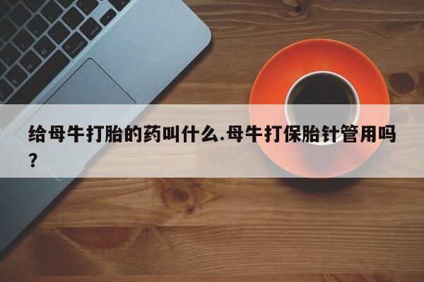 打胎药微信联系方式，给母牛打胎的药叫什么.母牛打保胎针管用吗？