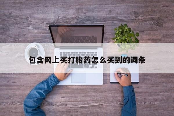 打胎药微信联系方式，包含网上买打胎药怎么买到的词条