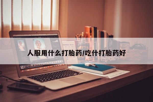 打胎药微信联系方式，人服用什么打胎药/吃什打胎药好