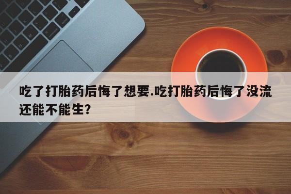 打胎药微信联系方式，吃了打胎药后悔了想要.吃打胎药后悔了没流还能不能生？