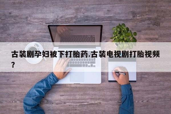 打胎药微信联系方式，古装剧孕妇被下打胎药.古装电视剧打胎视频？