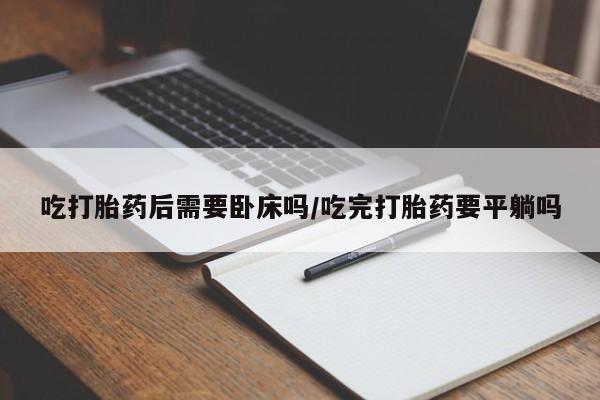 打胎药微信联系方式，吃打胎药后需要卧床吗/吃完打胎药要平躺吗