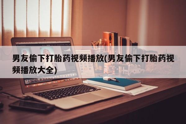 打胎药微信联系方式，男友偷下打胎药视频播放(男友偷下打胎药视频播放大全)