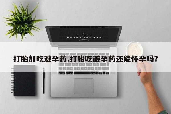 打胎药微信联系方式，打胎加吃避孕药.打胎吃避孕药还能怀孕吗？
