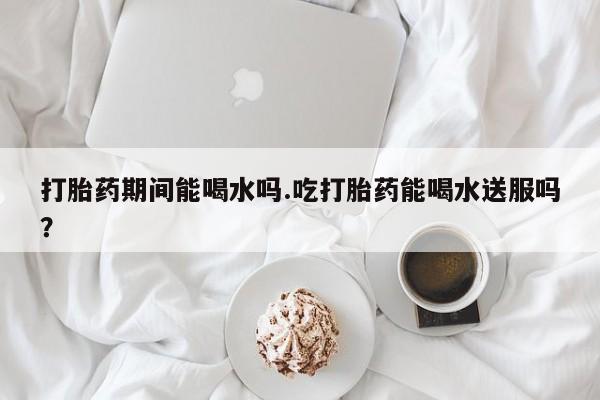打胎药微信联系方式，打胎药期间能喝水吗.吃打胎药能喝水送服吗？