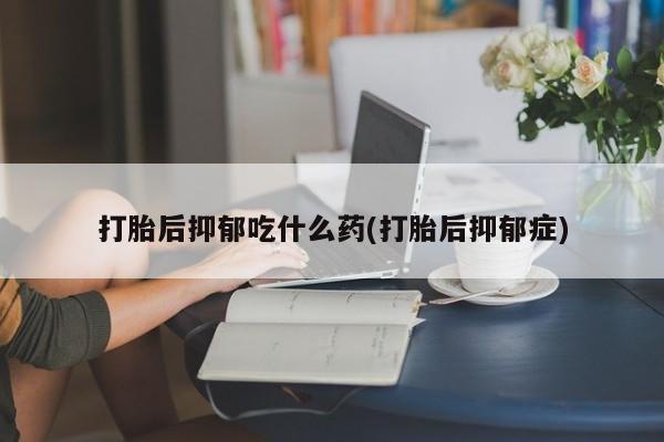 打胎药微信联系方式，打胎后抑郁吃什么药(打胎后抑郁症)