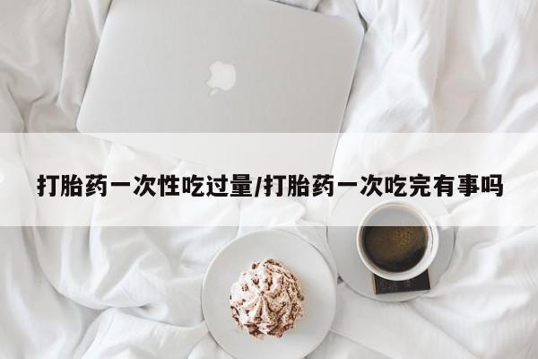 打胎药微信联系方式，打胎药一次性吃过量/打胎药一次吃完有事吗