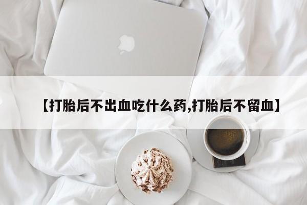 打胎药微信联系方式，【打胎后不出血吃什么药,打胎后不留血】