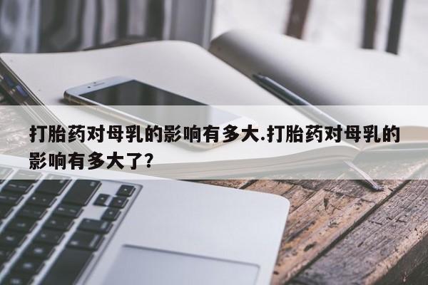 打胎药微信联系方式，打胎药对母乳的影响有多大.打胎药对母乳的影响有多大了？