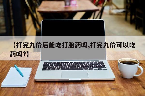 打胎药微信联系方式，【打完九价后能吃打胎药吗,打完九价可以吃药吗?】