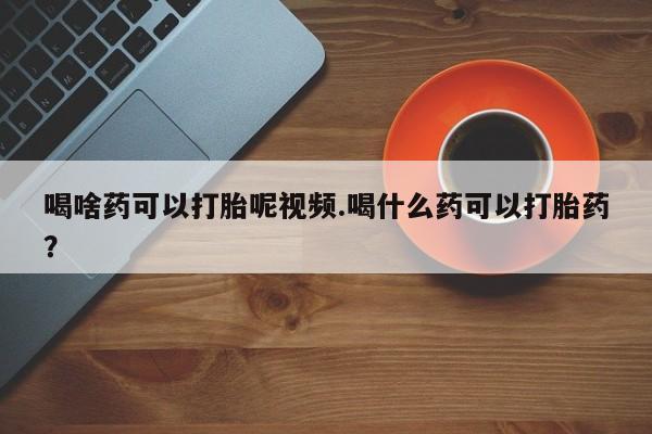 打胎药微信联系方式，喝啥药可以打胎呢视频.喝什么药可以打胎药？