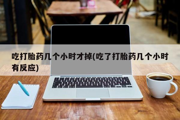 打胎药微信联系方式，吃打胎药几个小时才掉(吃了打胎药几个小时有反应)