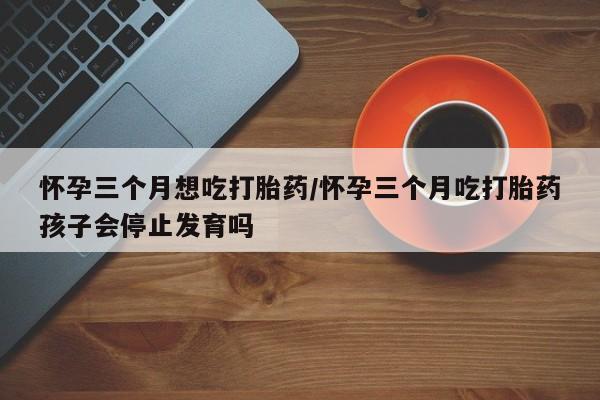 打胎药微信联系方式，怀孕三个月想吃打胎药/怀孕三个月吃打胎药孩子会停止发育吗