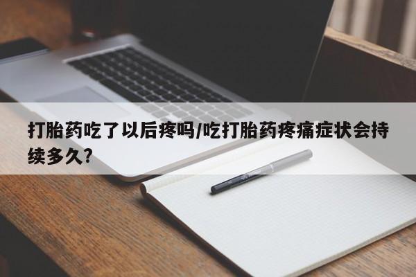 打胎药微信联系方式，打胎药吃了以后疼吗/吃打胎药疼痛症状会持续多久?