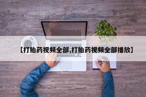 打胎药微信联系方式，【打胎药视频全部,打胎药视频全部播放】