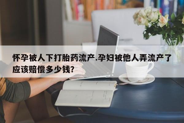 打胎药微信联系方式，怀孕被人下打胎药流产.孕妇被他人弄流产了应该赔偿多少钱？
