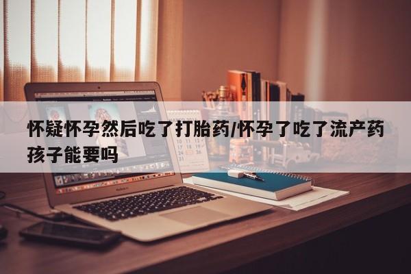 打胎药微信联系方式，怀疑怀孕然后吃了打胎药/怀孕了吃了流产药孩子能要吗