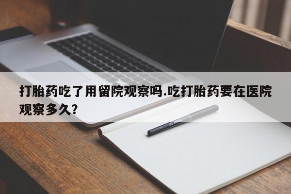 打胎药微信联系方式，打胎药吃了用留院观察吗.吃打胎药要在医院观察多久？