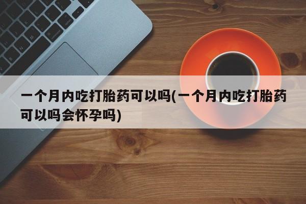 打胎药微信联系方式，一个月内吃打胎药可以吗(一个月内吃打胎药可以吗会怀孕吗)