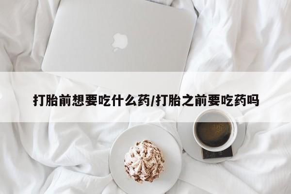 打胎药微信联系方式，打胎前想要吃什么药/打胎之前要吃药吗
