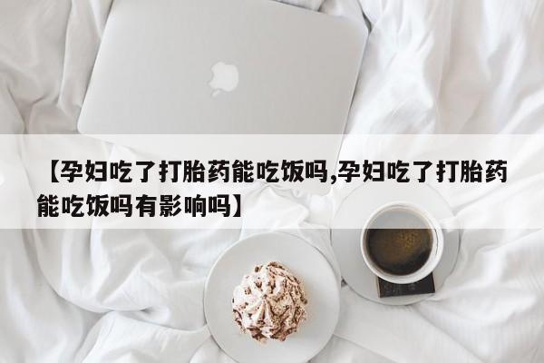 打胎药微信联系方式，【孕妇吃了打胎药能吃饭吗,孕妇吃了打胎药能吃饭吗有影响吗】
