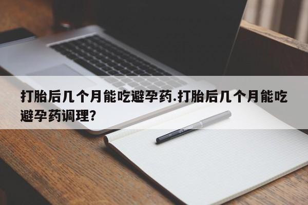 打胎药微信联系方式，打胎后几个月能吃避孕药.打胎后几个月能吃避孕药调理？