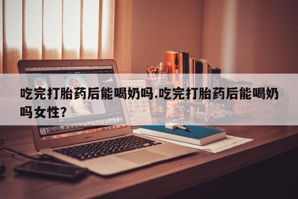 打胎药微信联系方式，吃完打胎药后能喝奶吗.吃完打胎药后能喝奶吗女性？