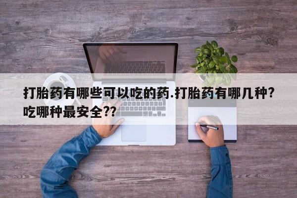 打胎药微信联系方式，打胎药有哪些可以吃的药.打胎药有哪几种?吃哪种最安全?？