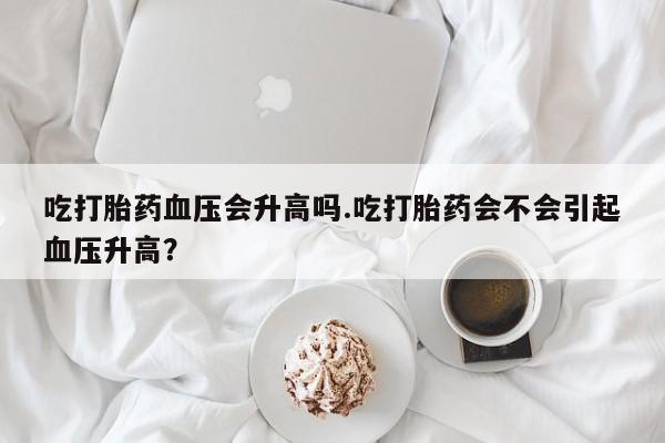 打胎药微信联系方式，吃打胎药血压会升高吗.吃打胎药会不会引起血压升高？