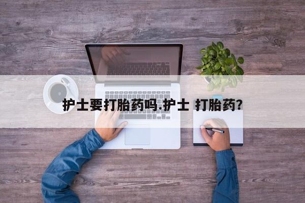 打胎药微信联系方式，护士要打胎药吗.护士 打胎药？