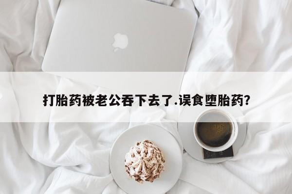 打胎药微信联系方式，打胎药被老公吞下去了.误食堕胎药？
