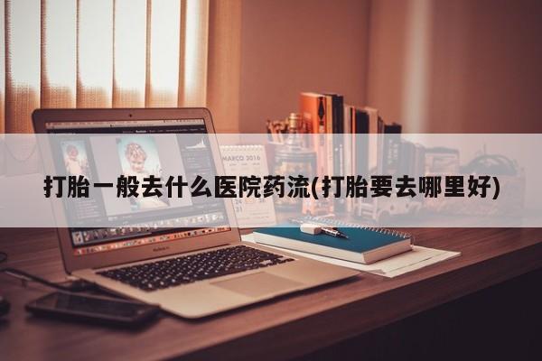 打胎药微信联系方式，打胎一般去什么医院药流(打胎要去哪里好)