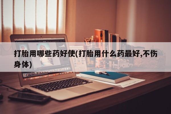 打胎药微信联系方式，打胎用哪些药好使(打胎用什么药最好,不伤身体)