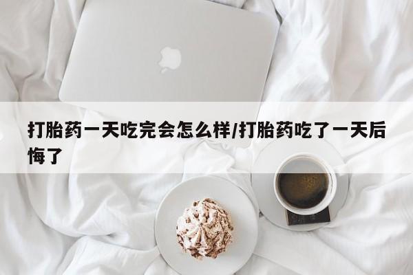 打胎药微信联系方式，打胎药一天吃完会怎么样/打胎药吃了一天后悔了